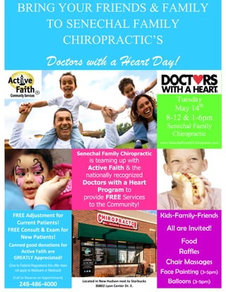BRING YOUR FRIENDS & FAMILY
TO SENECHAL FAMILY
CHIROPRACTIC’S
Doctors with a Heart Day!
Tuesday
May 14th
8-12 & 1-6pm
Senechal Family
Chiropractic
www.SenechalFamilyChiropractic.com
Senechal Family Chiropractic
is teaming up with
Active Faith & the
nationally recognized
Doctors with a Heart
Program to
provide FREE Services
to the Community!
FREE Adjustment for
Current Patients!
FREE Consult & Exam for
New Patients!
Canned good donations for
Active Faith are
GREATLY Appreciated!
(Due to Federal Regulations this offer does
not apply to Medicare or Medicaid)
(Call to Reserve an Appointment)
248-486-4000
Kids-Family-Friends
All are Invited!
Food
Raffles
Chair Massages
Face Painting (3-5pm)
Balloons (3-5pm)Located in New Hudson next to Starbucks
30802 Lyon Center Dr. E.
 