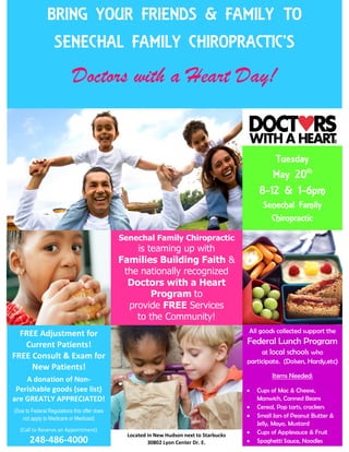 kszczesniak822@gmail.comkszczesniak822@gmail.com
BRING YOUR FRIENDS & FAMILY TO
SENECHAL FAMILY CHIROPRACTIC’S
Doctors with a Heart Day!
Tuesday
May 20th
8-12 & 1-6pm
Senechal Family
Chiropractic
www.SenechalFamilyChiropractic.com
Senechal Family Chiropractic
is teaming up with
Families Building Faith &
the nationally recognized
Doctors with a Heart
Program to
provide FREE Services
to the Community!
FREE Adjustment for
Current Patients!
FREE Consult & Exam for
New Patients!
A donation of Non-
Perishable goods (see list)
are GREATLY APPRECIATED!
(Due to Federal Regulations this offer does
not apply to Medicare or Medicaid)
(Call to Reserve an Appointment)
248-486-4000
All goods collected support the
Federal Lunch Program
at local schools who
participate. (Dolsen, Hardy,etc)
Items Needed:
 Cups of Mac & Cheese,
Manwich, Canned Beans
 Cereal, Pop tarts, crackers
 Small Jars of Peanut Butter &
Jelly, Mayo, Mustard
 Cups of Applesauce & Fruit
 Spaghetti Sauce, Noodles
Located in New Hudson next to Starbucks
30802 Lyon Center Dr. E.
 