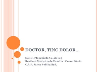 DOCTOR, TINC DOLOR… Daniel Planchuelo Calatayud Resident Medicina de Familia i Comunitària. C.A.P. Santa Eulàlia Sud. 