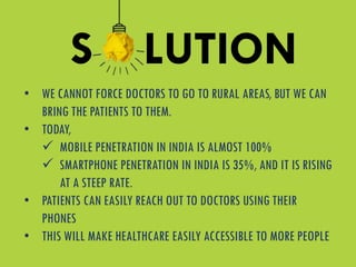 • WE CANNOT FORCE DOCTORS TO GO TO RURAL AREAS, BUT WE CAN
BRING THE PATIENTS TO THEM.
• TODAY,
 MOBILE PENETRATION IN INDIA IS ALMOST 100%
 SMARTPHONE PENETRATION IN INDIA IS 35%, AND IT IS RISING
AT A STEEP RATE.
• PATIENTS CAN EASILY REACH OUT TO DOCTORS USING THEIR
PHONES
• THIS WILL MAKE HEALTHCARE EASILY ACCESSIBLE TO MORE PEOPLE
S LUTION
 