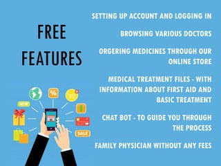 FREE
FEATURES
SETTING UP ACCOUNT AND LOGGING IN
BROWSING VARIOUS DOCTORS
ORGERING MEDICINES THROUGH OUR
ONLINE STORE
MEDICAL TREATMENT FILES - WITH
INFORMATION ABOUT FIRST AID AND
BASIC TREATMENT
CHAT BOT - TO GUIDE YOU THROUGH
THE PROCESS
FAMILY PHYSICIAN WITHOUT ANY FEES
 
