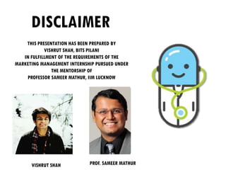 DISCLAIMER
THIS PRESENTATION HAS BEEN PREPARED BY
VISHRUT SHAH, BITS PILANI
IN FULFILLMENT OF THE REQUIREMENTS OF THE
MARKETING MANAGEMENT INTERNSHIP PURSUED UNDER
THE MENTORSHIP OF
PROFESSOR SAMEER MATHUR, IIM LUCKNOW
PROF. SAMEER MATHURVISHRUT SHAH
 