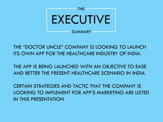 EXECUTIVE
THE
SUMMARY
THE “DOCTOR UNCLE” COMPANY IS LOOKING TO LAUNCH
ITS OWN APP FOR THE HEALTHCARE INDUSTRY OF INDIA.
THE APP IS BEING LAUNCHED WITH AN OBJECTIVE TO EASE
AND BETTER THE PRESENT HEALTHCARE SCENARIO IN INDIA
CERTAIN STRATEGIES AND TACTIC THAT THE COMPANY IS
LOOKING TO IMPLEMENT FOR APP’S MARKETING ARE LISTED
IN THIS PRESENTATION
 