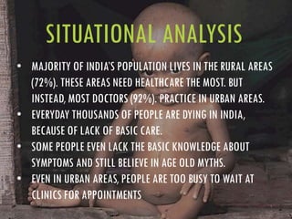 SITUATIONAL ANALYSIS
• MAJORITY OF INDIA’S POPULATION LIVES IN THE RURAL AREAS
(72%). THESE AREAS NEED HEALTHCARE THE MOST. BUT
INSTEAD, MOST DOCTORS (92%). PRACTICE IN URBAN AREAS.
• EVERYDAY THOUSANDS OF PEOPLE ARE DYING IN INDIA,
BECAUSE OF LACK OF BASIC CARE.
• SOME PEOPLE EVEN LACK THE BASIC KNOWLEDGE ABOUT
SYMPTOMS AND STILL BELIEVE IN AGE OLD MYTHS.
• EVEN IN URBAN AREAS, PEOPLE ARE TOO BUSY TO WAIT AT
CLINICS FOR APPOINTMENTS
 