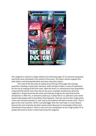 This magazine is aimed at a target audience of mainly boys ages 12-16 because young boys
tend to be more interested In the content of the series. The colour scheme supports this
with colours mainly being dark blues and more masculine colours.
        The route of the eye starts at a band across the top of the page with enticing
coverlines including a stamp style ‘exclusive’ which will give readers a sense of importance
for the rest of viewing of the front cover. After this there is a conventional mast head which
is big and bold and the most clear text on the cover so people actually know what the
magazine is. People that know the series will instantly recognise the mast head and be
attracted to it. After this, in red text to stand out, it states that it is a collectors cover which
would make people want to buy before they had gone. Then you see the main image which
is the main character posing in a ‘cool’ way so the audience will want to know more. Then it
goes to the main coverline which is actually bigger than the mast head. It a main feature
because the main character has been newly casted. Because it it new people will be more
interested to know about it. There is also a lure of a competition to win a high quality TV so
people who want to enter so they have to buy the magazine.
 