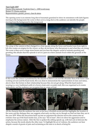 Tara Caple 12S7
Doctor Who (episode „Tooth & Claw‟) – 1000 word essay
British TV Drama analysis
Representation: gender, power, class & status

The opening scene is an extreme long shot of mountain grassland to show its remoteness with dark figures
moving in the background; the scene is then cut to a long shot so the audience can identify the people
moving from the background to the foreground.




The setup of the camera is then changed to a close up pan along the horse and hooded man from right to
left; this creates an enigma for the viewer, as they do not know who that person is and what they are doing.
The scene is then cut to a large stone house and you hear the diegetic sound of animals quacking and
grunting; this alludes that this episode is set in a past era where animals lived within the grounds of the
house.




In this scene the camera is positioned by the director so there is an over the shoulder shot of the lower class
working servant and the head monk; this was done to demonstrate the representation of class and status,
also to show the friction in their relationship because they do not get along. What the head monk is
wearing is a very traditional outfit of a brown cloak and a wooden staff, this was organised so it creates
authenticity and the audience can recognise him as a man of God.




All the character that the audience has seen so far have a Scottish accent and this highlights the location of
the scene and the dialogue they use suggests what early era they are in; though we find out later they are in
the year 1879. When the discussion heats up into an argument the director moves the camera into an
extreme close up of the head monks face, as he says “fist of man”; this is to show his aggression and to
emphasise his serious nature. After the line is spoken the editing speeds up, with fast cuts in between the
action, because the monk attacks the other man. To highlight the act of violence, the audience can hear
diegetic sounds of grunts of pain and exclaiming as the man is in shock at being hit.
 