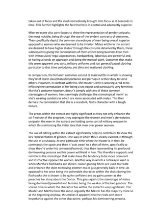 taken out of focus and the clock immediately brought into focus as it descends in
time. This further highlights the fact that he is in control and adamantly superior.

Mise-en-scene also contributes to show the representation of gender uniquely,
the most notable, being through the use of the evident contrasts of costumes;
They specifically depict the common stereotypes of men being overall superior
opposed to women who are deemed to be inferior. Males within in the extract
are deemed to have higher status’ through the costume detained by them, these
subsequently giving the connotations of them either being business type men
with immaculate/ regal appearances, hardworking, laborious and powerful and,
or having a hands on approach and doing the manual work. Costumes that make
this seem apparent are; suits, military uniforms and just general/casual clothing
particular to that time period/era, yet dirty and mattered clothing.

In comparison, the females’ costumes consist of maid outfits in which is showing
they’re of lower class/status/importance and perhaps it is their duty to serve
others. However, in contrast with this, the master’s wife is wearing a red dress
inflicting the connotation of her being a sex object and particularly very feminine.
Martha’s costume however, doesn’t comply with any of these common
stereotypes of women, hers seemingly challenges the stereotypical ‘norm’ as
she’s wearing combats in which are more associated with males. This then
derives the connotation that she is a resistant, feisty character with a tough
nature.

The props within the extract are highly significant as they not only enhance the
sci-fi nature of the program, they segregate the women and men’s stereotypes
uniquely, the men in the extract are holding some sort of military weapon in
which this reinforcing the initial idea that men over power women.

The use of editing within the extract significantly helps to contribute to show the
key representation of gender. One way in which this is clearly evident, is through
the use of a cutaway. At one particular time when the master is in shot, he
commands the space and then it ‘cuts away’ to a shot of them, specifically to
show they’re under his command/control; thus then representing his profound
domineering persona and his power withheld in him. This therefore supports and
reinforces the stereotype that males have the tendency to be more dominant
and instructive opposed to women. Another way in which a cutaway is used is
when Martha’s flashbacks are shown; colour grading filters are used to create
and enhance the state to moving another era or just generally back in time. As
opposed to her once being the vulnerable character within the shots during the
flashbacks she is shown to be quite confident and up gains power as she
preaches her story about the Doctor. This goes against the stereotype of males
being dominant/powerful and females being the weaker of the two genders. The
screen time in which the character has within the extract is very significant. The
Master and Martha have the most, arguably the Master has the majority more so
at the beginning anyhow, this makes it apparent that he rivals with more
importance against the other characters- perhaps his domineering persona.
 