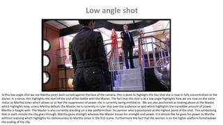 In this low angle shot we see Martha jones back turned against the face of the camera. This is done to highlight the fact that she is now in fully concentration to the
doctor. In a sense, this highlights the start of the end of her battle with the Master. The fact that the shot is at a low angle highlights how we are now on the same
status as Martha Jones which allows us to feel the suppression of power she is currently being entitled to. We are also positioned as looking above at the Master
which highlights how, unless Martha defeats the Master, he is currently in ruler ship over the audience as well which highlights the incredible amount of power
Martha is fought with. The Master is also currently standing on a low platform than his partner who is positioned at the highest point of the shot. This symbolising
that in each minute the clip goes through, Martha gains strength whereas the Master looses his strength and power. It is almost like he gives his power to Martha
without realising which highlights his obliviousness to Martha Jones in the first scene. Furthermore the fact that the woman is on the higher platform foreshadows
the ending of the clip.
 
