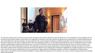 The clip starts of with an off a mid close up of the master looking over the camera, oblivious to what lies behind him. This foreshadows his later downfall as he has
his guard turned off which makes it much easier for his opponents to strike him in the back. We then see Martha Jones entering from an elevator followed by two
men closely behind her own two shoulders. The shot emphasizes the contrast between the Master and Martha’s character concerning the amount of issues they
both have to deal with. The master has Martha and his own men weighing him down on one shoulder whereas Martha has two men weighing her down on either
shoulder, symbolising how heavily put down woman are in this scene. The Master is also in focus which the director does to instruct us to focus entirely on the
Master rather than what is happening around him. This symbolises how we are perceiving a large fraction of how the Master is feeling at this precise moment in
time (High in power and the main focus) Furthermore the fact that Martha has two male guards monitoring her highlights the strength and power men are seen to
have in contrast with woman. Additionally this shot is presented at a higher angle from the Masters viewpoint, and then escalating down to Martha who is
positioned on a low platform which dramatically highlights the power difference between the two characters. The master is overall, clearly presented with the high
status in the hierarchy.
 
