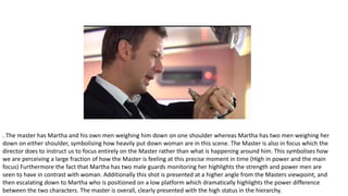 . The master has Martha and his own men weighing him down on one shoulder whereas Martha has two men weighing her
down on either shoulder, symbolising how heavily put down woman are in this scene. The Master is also in focus which the
director does to instruct us to focus entirely on the Master rather than what is happening around him. This symbolises how
we are perceiving a large fraction of how the Master is feeling at this precise moment in time (High in power and the main
focus) Furthermore the fact that Martha has two male guards monitoring her highlights the strength and power men are
seen to have in contrast with woman. Additionally this shot is presented at a higher angle from the Masters viewpoint, and
then escalating down to Martha who is positioned on a low platform which dramatically highlights the power difference
between the two characters. The master is overall, clearly presented with the high status in the hierarchy.
 