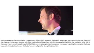 In this image we see the master having a huge amount of light which represents the insanely large power and strength he has over the rest of
the characters in the room. However half of the masters face is hidden from us in this close up which highlights that maybe the other side of
the masters face is complete darkness which highlights how he is trying to hide his weakness from us and especially his enemy.Martha Jones,
because if she is able to witnesses this lack of power, it will give her strength to defeat him.
 