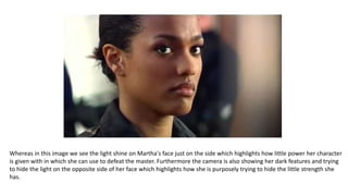 Whereas in this image we see the light shine on Martha's face just on the side which highlights how little power her character
is given with in which she can use to defeat the master. Furthermore the camera is also showing her dark features and trying
to hide the light on the opposite side of her face which highlights how she is purposely trying to hide the little strength she
has.
 