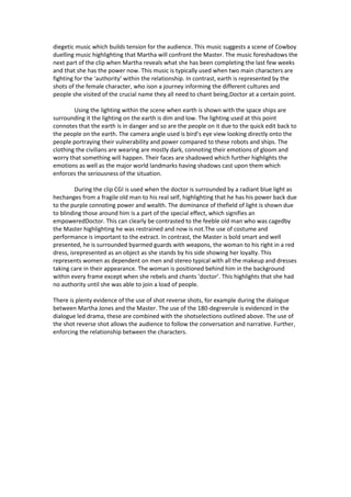 diegetic music which builds tension for the audience. This music suggests a scene of Cowboy
duelling music highlighting that Martha will confront the Master. The music foreshadows the
next part of the clip when Martha reveals what she has been completing the last few weeks
and that she has the power now. This music is typically used when two main characters are
fighting for the ‘authority’ within the relationship. In contrast, earth is represented by the
shots of the female character, who ison a journey informing the different cultures and
people she visited of the crucial name they all need to chant being,Doctor at a certain point.
Using the lighting within the scene when earth is shown with the space ships are
surrounding it the lighting on the earth is dim and low. The lighting used at this point
connotes that the earth is in danger and so are the people on it due to the quick edit back to
the people on the earth. The camera angle used is bird’s eye view looking directly onto the
people portraying their vulnerability and power compared to these robots and ships. The
clothing the civilians are wearing are mostly dark, connoting their emotions of gloom and
worry that something will happen. Their faces are shadowed which further highlights the
emotions as well as the major world landmarks having shadows cast upon them which
enforces the seriousness of the situation.
During the clip CGI is used when the doctor is surrounded by a radiant blue light as
hechanges from a fragile old man to his real self, highlighting that he has his power back due
to the purple connoting power and wealth. The dominance of thefield of light is shown due
to blinding those around him is a part of the special effect, which signifies an
empoweredDoctor. This can clearly be contrasted to the feeble old man who was cagedby
the Master highlighting he was restrained and now is not.The use of costume and
performance is important to the extract. In contrast, the Master is bold smart and well
presented, he is surrounded byarmed guards with weapons, the woman to his right in a red
dress, isrepresented as an object as she stands by his side showing her loyalty. This
represents women as dependent on men and stereo typical with all the makeup and dresses
taking care in their appearance. The woman is positioned behind him in the background
within every frame except when she rebels and chants ‘doctor’. This highlights that she had
no authority until she was able to join a load of people.
There is plenty evidence of the use of shot reverse shots, for example during the dialogue
between Martha Jones and the Master. The use of the 180-degreerule is evidenced in the
dialogue led drama, these are combined with the shotselections outlined above. The use of
the shot reverse shot allows the audience to follow the conversation and narrative. Further,
enforcing the relationship between the characters.

 