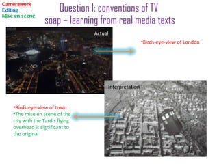Question 1: conventions of TV  soap – learning from real media texts Camerawork Editing Mise en scene Birds-eye-view of London Birds-eye-view of town The mise en scene of the city with the Tardis flying overhead is significant to the original  Actual   Interpretation  