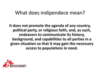 What does indipendece mean?
It does not promote the agenda of any country,
political party, or religious faith, and, as such,
endeavors to communicate its history,
background, and capabilities to all parties in a
given situation so that it may gain the necessary
access to populations in need.
 