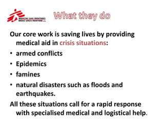Our core work is saving lives by providing
medical aid in crisis situations:
• armed conflicts
• Epidemics
• famines
• natural disasters such as floods and
earthquakes.
All these situations call for a rapid response
with specialised medical and logistical help.
 