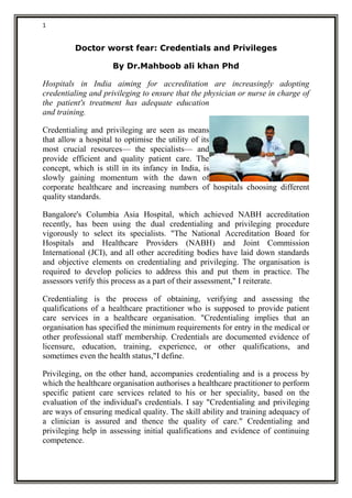 1
Doctor worst fear: Credentials and Privileges
By Dr.Mahboob ali khan Phd
Hospitals in India aiming for accreditation are increasingly adopting
credentialing and privileging to ensure that the physician or nurse in charge of
the patient's treatment has adequate education
and training.
Credentialing and privileging are seen as means
that allow a hospital to optimise the utility of its
most crucial resources— the specialists— and
provide efficient and quality patient care. The
concept, which is still in its infancy in India, is
slowly gaining momentum with the dawn of
corporate healthcare and increasing numbers of hospitals choosing different
quality standards.
Bangalore's Columbia Asia Hospital, which achieved NABH accreditation
recently, has been using the dual credentialing and privileging procedure
vigorously to select its specialists. "The National Accreditation Board for
Hospitals and Healthcare Providers (NABH) and Joint Commission
International (JCI), and all other accrediting bodies have laid down standards
and objective elements on credentialing and privileging. The organisation is
required to develop policies to address this and put them in practice. The
assessors verify this process as a part of their assessment," I reiterate.
Credentialing is the process of obtaining, verifying and assessing the
qualifications of a healthcare practitioner who is supposed to provide patient
care services in a healthcare organisation. "Credentialing implies that an
organisation has specified the minimum requirements for entry in the medical or
other professional staff membership. Credentials are documented evidence of
licensure, education, training, experience, or other qualifications, and
sometimes even the health status,"I define.
Privileging, on the other hand, accompanies credentialing and is a process by
which the healthcare organisation authorises a healthcare practitioner to perform
specific patient care services related to his or her speciality, based on the
evaluation of the individual's credentials. I say "Credentialing and privileging
are ways of ensuring medical quality. The skill ability and training adequacy of
a clinician is assured and thence the quality of care." Credentialing and
privileging help in assessing initial qualifications and evidence of continuing
competence.
 
