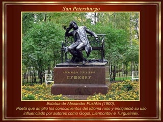Estatua de Alexander Pushkin (1900),  Poeta que amplió los conocimientos del Idioma ruso y enriqueció su uso influenciado por autores como Gogol, Liermontov e Turgueiniev. San Petersburgo   