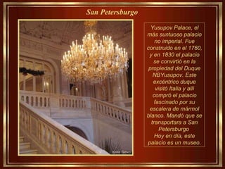 Yusupov Palace, el más suntuoso palacio no imperial. Fue construido en el 1760, y en 1830 el palacio se convirtió en la propiedad del Duque NBYusupov. Este excéntrico duque visitó Italia y allí compró el palacio fascinado por su escalera de mármol blanco. Mandó que se transportara a San Petersburgo  Hoy en día, este palacio es un museo. San Petersburgo   