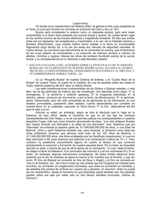 COMENTARIOS
“El sonido es la característica del Âkâsha (Éter); él genera el Aire cuya propiedad es
el Tacto; el cual (por fricción) se convierte en productor de Color y de Luz” (81).
Quizás será considerado lo anterior como un disparate arcaico; pero será mejor
comprendido si el lector tiene presente las auroras boreal y austral, las cuales tienen lugar
en los centros mismos de las fuerzas eléctricas y magnéticas terrestres. Se dice que ambos
polos son los depósitos, los receptáculos y manantiales, a la vez, de la Vitalidad cósmica y
terrestre (Electricidad), cuyo exceso habría hecho estallar a la tierra en innumerables
fragmentos largo tiempo ha, a no ser por estas dos válvulas de seguridad naturales. Al
mismo tiempo, es una teoría que últimamente se ha convertido en axioma, que el fenómeno
de las luces polares va acompañado y es productor de intensos sonidos a manera de
silbidos, chirridos y rugidos. Véanse las obras del profesor Humboldt acerca de la aurora
boreal, y su correspondencia en lo referente a esta discutida cuestión.
7. HAZ TUS CÁLCULOS, LANÚ, SI QUIERES SABER LA EDAD EXACTA DE TU PEQUEÑA
RUEDA (82). SU CUARTO RAYO ES NUESTRA MADRE (a) (83). ALCANZA EL CUARTO
FRUTO DEL CUARTO SENDERO DEL CONOCIMIENTO QUE CONDUCE AL NIRVÂNA, Y
TÚ COMPRENDERÁS, PORQUE VERÁS... (b).
(a) La “Pequeña Rueda” es nuestra Cadena de Esferas, y el “Cuarto Rayo de la
Rueda” es nuestra Tierra, la cuarta de la Cadena. Es una de aquellas sobre las cuales el
“soplo caliente (positivo) del Sol” tiene un efecto directo.
Las siete transformaciones fundamentales de los Globos o Esferas celestes, o más
bien, las de las partículas de materia que las constituyen, son descritas como sigue: 1ª, la
homogénea; 2ª, la aeriforme y radiante -gaseosa; 3ª, la coagulosa (nebulosa); 4ª, la
atómica, etérea, comienzo de movimiento, y por lo tanto, de diferenciación; 5ª, la germinal,
ígnea- diferenciada, pero tan sólo compuesta de los gérmenes de los Elementos, en sus
estados primordiales, poseyendo siete estados, cuando desarrollados por completo en
nuestra tierra; 6ª, la cuádruple, vaporosa -la Tierra futura; 7ª, la fría- dependiente del Sol
para la vida y la luz.
Calcular su edad, sin embargo, según se dice al discípulo que lo haga en la
Estancia, es bien difícil, desde el momento en que no se nos dan los números
representantes del Gran Kalpa, y no se nos permite publicar los correspondientes a nuestros
pequeños Yugas, más que como duración aproximada de estos. “Las más antiguas Ruedas
han rodado durante una Eternidad y la mitad de una Eternidad”, dice. Sabemos que por
“Eternidad” se entiende la séptima parte de 311.040.000.000.000 de años, o una Edad de
Brahmâ. ¿Pero y qué? Sabemos también que, para empezar, si tomamos como base las
cifras anteriores, tenemos que eliminar ante todo de los 100 Años de Brahmâ, o
311.040.000.000.000 años, dos Años empleados por los Sandhyâs (crepúsculos), lo cual los
deja reducidos a 98, pues tenemos que referirlos a la combinación mística de 14 x 7. Pero
nosotros no poseemos conocimiento alguno en cuanto al tiempo en que comenzó
precisamente la evolución y formación de nuestra pequeña tierra. Por lo tanto, es imposible
calcular su edad, a menos de que se dé la época de su nacimiento - lo cual, hasta la fecha,
se niegan a hacer los Maestros. A la conclusión del volumen II y en los volúmenes III y IV se
harán, sin embargo, algunas indicaciones cronológicas. De todos modos debemos tener
presente que la ley de analogía se aplica lo mismo a los mundos que al hombre; y que así
como “El Uno (la Deidad) se convierte en Dos (el Deva o Ángel), y el Dos se convierte en
Tres (o el Hombre), etc., del mismo modo se nos enseña que los Coágulos (el material para
mundos), se convierten en Vagabundos (Cometas); que estos se convierten en estrellas, y
las estrellas (los centros de vórtices) en nuestro sol y planetas, en resumen. (Esto no puede
ser tan anticientífico, desde el momento en que Descartes pensó también que “los planetas
giraban sobre sus ejes por haber sido en otro tiempo estrellas luminosas, centros de
vórtices”).
156
 