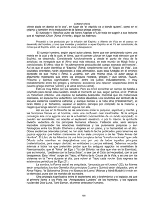 COMENTARIOS
viento sopla en donde se le oye”, en lugar de “el espíritu va a donde quiere”, como en el
original y también en la traducción de la Iglesia griega oriental.
El ilustrado y filosófico autor de News Aspects of Life trata de sugerir a sus lectores
que el Nephesh Chiah (Alma Viviente), según los hebreos:
Procedió o fue producido por la infusión del Espíritu o Aliento de Vida en el cuerpo en
desarrollo del hombre, y tuvo que invalidar y substituir a aquel Espíritu en el Yo así constituido; de
modo que el Espíritu entró, se perdió de vista y desapareció.
El cuerpo humano, según aquel autor piensa, tiene que ser considerado como una
matriz en la cual y de la cual, el Alma, que él parece colocar en lugar más elevado que el
Espíritu, se desarrolla. Considerada funcionalmente y desde el punto de vista de la
actividad, es innegable que el Alma está más elevada, en este mundo de Mâyâ finito y
condicionado. El Alma -dice él- “es últimamente producida del cuerpo animado del hombre”.
Así es que el autor identifica el “Espíritu” (Âtmâ) simplemente con el “Soplo de Vida”. Los
ocultistas orientales harán objeciones a esta afirmación, pues está fundada en el erróneo
concepto de que Prâna y Âtmâ, o Jivâtmâ, son una misma cosa. El autor apoya el
argumento mostrando que entre los antiguos hebreos, griegos y aun latinos, Ruach,
Pneuma y Spiritus significaban Viento -entre los judíos indudablemente, y muy
probablemente entre los griegos y romanos; existiendo una relación sospechosa entre la
palabra griega anemos (viento) y la latina animus (alma).
Esto es muy traído por los cabellos. Pero es difícil encontrar un campo de batalla a
propósito para zanjar esta cuestión, desde el momento en que, según parece, el Dr. Pratt es
un metafísico práctico, una especie de kabalista positivista, mientras que los metafísicos
orientales, en especial los vedantinos, son todos idealistas. Los ocultistas son también de la
escuela esotérica vedantina extrema; y aunque llaman a la Vida Una (Parabrahman), el
Gran Hálito y el Torbellino, separan el séptimo principio por completo de la materia, y
niegan que tenga relación o conexión alguna con ella.
Así es que en la filosofía de las relaciones entre lo psíquico, espiritual y mental, y
las funciones físicas en el hombre, reina una confusión casi inextricable. Ni la antigua
psicología aria ni la egipcia son en la actualidad comprendidas de un modo apropiado; ni
pueden ser asimiladas, sin aceptar el septenario esotérico, o por lo menos, la quíntuple
división vedantina de los principios humanos internos. Faltando esto, será siempre
imposible comprender las relaciones metafísicas y las puramente psíquicas y aun
fisiológicas entre los Dhyân Chohans o Ángeles en un plano, y la humanidad en el otro.
Obras esotéricas orientales (arias) no han sido hasta la fecha publicadas; pero tenemos los
papiros egipcios que hablan claramente de los siete principios o de las “Siete Almas del
Hombre”. El Libro de los Muertos da una lista completa de las “transformaciones” que cada
Difunto sufre mientras va despojándose uno por uno de todos aquellos principios
(materializados, para mayor claridad, en entidades o cuerpos etéreos). Debemos recordar
además a todos los que pretenden probar que los antiguos egipcios no enseñaban la
Reencarnación, que el “Alma” (el Ego o Yo) del Difunto, se dice que vive en la Eternidad;
que es inmortal, “coetánea con la Barca Solar”, o sea con el Ciclo de Necesidad, con la que
desaparece. Esta “Alma” surge del Tiaou, el Reino de la Causa de la Vida, y se une con los
vivientes en la Tierra durante el día, para volver al Tiaou cada noche. Esto expresa las
existencias periódicas del Ego (21).
La sombra, la Forma astral, es aniquilada, “devorada por el Uraeus” (22), los Manes
serán aniquilados; los dos Gemelos (los principios Cuarto y Quinto) serán disipados; pero el
Alma-Pájaro, “la Golondrina Divina y el Uraeus de Llama” (Manas y Âtmâ-Buddhi) vivirán en
la eternidad, pues son los maridos de su madre.
Otra analogía significativa entre el esoterismo ario o brahmánico y el egipcio, es que
el primero llama a los Pitris los “Antepasados Lunares” de los hombres, y los egipcios
hacían del Dios-Luna, Taht-Esmun, el primer antecesor humano.
169
 