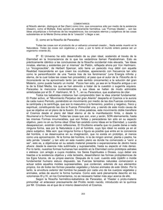 COMENTARIOS
el filósofo alemán, distinguía el Ser (Sein) como Uno, que conocemos sólo por medio de la existencia
(Dasein), como el Múltiple. Esta opinión es enteramente hermética. Las “Formas Ideales”... son las
ideas arquetípicas o formativas de los neoplatónicos; los conceptos eternos y subjetivos de las cosas
subsistentes en la Mente Divina antes de la “creación” o llegar a ser.
O, como en la filosofía de Paracelso:
Todas las cosas son el producto de un esfuerzo universal creador... Nada existe muerto en la
Naturaleza. Todas las cosas son orgánicas y vivas, y por lo tanto el mundo entero parece ser un
organismo viviente (6).
5º El Universo ha sido desarrollado de su plan ideal, sostenido al través de la
Eternidad en la Inconsciencia de lo que los vedantinos llaman Parabrahman. Esto es
prácticamente idéntico a las conclusiones de la filosofía occidental más elevada, “las Ideas
innatas, eternas y existentes por sí mismas” de Platón, reflejada ahora por Von Hartmann.
Lo “Incognoscible”, de Herbert Spencer, sólo tiene un parecido muy débil con aquella
Realidad trascendente en que creen los ocultistas, apareciendo con frecuencia tan sólo
como la personificación de una “fuerza tras de los fenómenos” (una Energía infinita y
eterna, de la cual todas las cosas han procedido); al paso que el autor de la Filosofía de lo
Inconsciente se ha aproximado tanto (en este sentido únicamente) a la solución del gran
Misterio, como puede hacerlo un mortal. Pocos han sido, ya sea en la filosofía antigua o en
la de la Edad Media, los que se han atrevido a tratar de la cuestión o sugerirla siquiera.
Paracelso la menciona incidentalmente, y sus ideas se hallan de modo admirable
sintetizadas por el Dr. F. Hartmann, M. S. T., en su Paracelsus, que acabamos de citar.
Todos los kabalistas cristianos han comprendido bien la idea oriental fundamental.
El Poder activo, el “Movimiento Perpetuo del gran Aliento” despierta el Cosmos a la aurora
de cada nuevo Período, poniéndolo en movimiento por medio de las dos Fuerzas contrarias,
la centrípeta y la centrífuga, que son lo masculino y lo femenino, positivo y negativo, físico y
espiritual, constituyendo las dos la Fuerza Primordial una, y siendo de este modo causa de
que se objetive en el plano de la Ilusión. En otras palabras, este movimiento doble transfiere
el Cosmos desde el plano del Ideal eterno al de la manifestación finita, o desde lo
Noumenal a lo Fenomenal. Todas las cosas que son, eran y serán, SON eternamente, hasta
las mismas Formas innumerables, que son finitas y perecederas tan sólo en su aspecto
objetivo, pero no en su forma ideal. Ellas han existido como Ideas en la Eternidad, y cuando
desaparezcan, existirán como reflexiones. El Ocultismo enseña que no puede darse a nada
ninguna forma, sea por la Naturaleza o por el hombre, cuyo tipo ideal no exista ya en el
plano subjetivo. Más aún: que ninguna forma o figura es posible que entre en la conciencia
del hombre, o se desenvuelva en su imaginación, que no exista en prototipo, al menos
como una aproximación. Ni la forma del hombre, ni la de ningún animal, planta o piedra, ha
sido jamás “creada”; y tan sólo en este nuestro plano es donde ha comenzado a “venir a
ser”, esto es, a objetivarse en su estado material presente o expansionarse de dentro hacia
afuera: desde la esencia más sublimada y suprasensible, hasta su aspecto el más denso.
Por lo tanto, nuestras formas humanas han existido en la Eternidad como prototipos astrales
o etéreos: con arreglo a cuyos modelos, los Seres Espirituales o Dioses, cuyo deber era
traerlas a la existencia objetiva y vida terrestre, desarrollaron las formas protoplásmicas de
los Egos futuros, de su propia esencia. Después de lo cual, cuando este Upâdhi o molde
fundamental humano estuvo dispuesto, las Fuerzas terrestres naturales comenzaron a
actuar sobre aquellos moldes suprasensibles, que contenían, además de sus elementos
propios, los de todas las formas pasadas vegetales y futuras animales de este Globo. Por lo
tanto, la envoltura exterior del hombre ha pasado por cada uno de los cuerpos vegetales y
animales, antes de asumir la forma humana. Como esto será plenamente descrito en los
volúmenes III y IV, en los Comentarios, no es necesario hablar más aquí acerca de ello.
Según la filosofía hermético-kabalística de Paracelso, el Yliaster o proto-materia
primordial -el antecesor precisamente del Protilo recién nacido, introducido en la química
por Mr. Crookes- es el que de sí mismo desenvolvió el Cosmos.
203
 