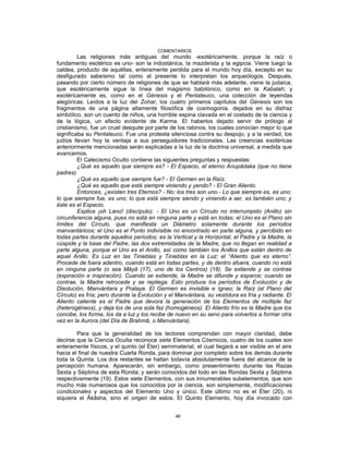 COMENTARIOS
Las religiones más antiguas del mundo -exotéricamente, porque la raíz o
fundamento esotérico es uno- son la indostánica, la mazdeísta y la egipcia. Viene luego la
caldea, producto de aquéllas, enteramente perdida para el mundo hoy día, excepto en su
desfigurado sabeísmo tal como al presente lo interpretan los arqueólogos. Después,
pasando por cierto número de religiones de que se hablará más adelante, viene la judaica,
que esotéricamente sigue la línea del magismo babilónico, como en la Kabalah; y
exotéricamente es, como en el Génesis y el Pentateuco, una colección de leyendas
alegóricas. Leídos a la luz del Zohar, los cuatro primeros capítulos del Génesis son los
fragmentos de una página altamente filosófica de cosmogonía. dejados en su disfraz
simbólico, son un cuento de niños, una horrible espina clavada en el costado de la ciencia y
de la lógica, un efecto evidente de Karma. El haberlos dejado servir de prólogo al
cristianismo, fue un cruel desquite por parte de los rabinos, los cuales conocían mejor lo que
significaba su Pentateuco. Fue una protesta silenciosa contra su despojo, y a la verdad, los
judíos llevan hoy la ventaja a sus perseguidores tradicionales. Las creencias exotéricas
anteriormente mencionadas serán explicadas a la luz de la doctrina universal, a medida que
avancemos.
El Catecismo Oculto contiene las siguientes preguntas y respuestas:
¿Qué es aquello que siempre es? - El Espacio, el eterno Anupâdaka (que no tiene
padres).
¿Qué es aquello que siempre fue? - El Germen en la Raíz.
¿Qué es aquello que está siempre viniendo y yendo? - El Gran Aliento.
Entonces, ¿existen tres Eternos? - No; los tres son uno.- Lo que siempre es, es uno;
lo que siempre fue, es uno; lo que está siempre siendo y viniendo a ser, es también uno; y
éste es el Espacio.
Explica ¡oh Lanú! (discípulo). - El Uno es un Círculo no interrumpido (Anillo) sin
circunferencia alguna, pues no está en ninguna parte y está en todas; el Uno es el Plano sin
límites del Círculo, que manifiesta un Diámetro solamente durante los períodos
manvantáricos; el Uno es el Punto indivisible no encontrado en parte alguna, y percibido en
todas partes durante aquellos períodos; es la Vertical y la Horizontal, el Padre y la Madre, la
cúspide y la base del Padre, las dos extremidades de la Madre, que no llegan en realidad a
parte alguna, porque el Uno es el Anillo, así como también los Anillos que están dentro de
aquel Anillo. Es Luz en las Tinieblas y Tinieblas en la Luz: el “Aliento que es eterno”.
Procede de fuera adentro, cuando está en todas partes, y de dentro afuera, cuando no está
en ninguna parte (o sea Mâyâ (17), uno de los Centros) (18). Se extiende y se contrae
(espiración e inspiración). Cuando se extiende, la Madre se difunde y esparce; cuando se
contrae, la Madre retrocede y se repliega. Esto produce los períodos de Evolución y de
Disolución, Manvántara y Pralaya. El Germen es invisible e ígneo; la Raíz (el Plano del
Círculo) es fría; pero durante la Evolución y el Manvántara, su vestidura es fría y radiante. El
Aliento caliente es el Padre que devora la generación de los Elementos de múltiple faz
(heterogéneos), y deja los de una sola faz (homogéneos). El Aliento frío es la Madre que los
concibe, los forma, los da a luz y los recibe de nuevo en su seno para volverlos a formar otra
vez en la Aurora (del Día de Brahmâ, o Manvántara).
Para que la generalidad de los lectores comprendan con mayor claridad, debe
decirse que la Ciencia Oculta reconoce siete Elementos Cósmicos, cuatro de los cuales son
enteramente físicos, y el quinto (el Éter) semimaterial, el cual llegará a ser visible en el aire
hacia el final de nuestra Cuarta Ronda, para dominar por completo sobre los demás durante
toda la Quinta. Los dos restantes se hallan todavía absolutamente fuera del alcance de la
percepción humana. Aparecerán, sin embargo, como presentimiento durante las Razas
Sexta y Séptima de esta Ronda; y serán conocidos del todo en las Rondas Sexta y Séptima
respectivamente (19). Estos siete Elementos, con sus innumerables subelementos, que son
mucho más numerosos que los conocidos por la ciencia, son simplemente, modificaciones
condicionales y aspectos del Elemento Uno y único. Este último no es el Éter (20), ni
siquiera el Âkâsha, sino el origen de estos. El Quinto Elemento, hoy día invocado con
46
 