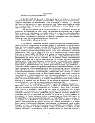 COMENTARIOS
Además, la Doctrina Secreta afirma:
II. La Eternidad del Universo in toto, como plano sin límites; periódicamente
“escenario de Universos innumerables, manifestándose y desapareciendo incesantemente”,
llamados “las Estrellas que se manifiestan”, y las “Chispas de la Eternidad”. “La Eternidad
del Peregrino” (26) es como un abrir y cerrar de ojos de la Existencia por Sí Misma”, según
dice el Libro de Dzyan. “La aparición y desaparición de Mundos, es como el flujo y el reflujo
regular de las mareas”.
Esta segunda aserción de la Doctrina Secreta es la universalidad absoluta de
aquella ley de periodicidad, de flujo y reflujo, de decadencia y crecimiento, que la ciencia
física ha observado y consignado en todas las esferas de la Naturaleza. Alternativas tales
como Día y Noche, Vida y Muerte, Sueño y Vigilia, son hechos tan comunes, tan
perfectamente universales y sin excepción, que será fácil comprender cómo vemos en ellas
una de las Leyes absolutamente fundamentales del Universo.
Enseña también la Doctrina Secreta:
III. La identidad fundamental de todas las Almas con el Alma Suprema Universal,
siendo esta última un aspecto de la Raíz Desconocida; y la peregrinación obligatoria para
todas las Almas, destellos suyos, a través del Ciclo de Encarnación, o de Necesidad,
conforme a la Ley cíclica y Kármica, durante todo el término de aquél. En otras palabras:
ningún Buddhi puramente espiritual (Alma Divina) puede tener una existencia consciente
independiente, antes que la chispa que brotó de la Esencia pura del Principio Sexto
Universal, o sea el ALMA SUPREMA, haya pasado por todas las formas elementales
pertenecientes al mundo fenomenal de aquel Manvántara, y adquirido la individualidad,
primeramente por impulso natural, y después por los esfuerzos propios conscientemente
dirigidos y regulados por su Karma, ascendiendo así por todos los grados de inteligencia
desde el Manas inferior hasta el superior; desde el mineral y la planta al Arcángel más sano
(Dhyâni-Buddha). La Doctrina fundamental de la Filosofía Esotérica no admite en el hombre
ni privilegios, ni dones especiales, salvo aquellos ganados por su propio Ego, por esfuerzo y
mérito personales a través de una larga serie de metempsicosis y reencarnaciones. Por esto
dicen los indos que el Universo es Brahman y Brahmâ; porque Brahman está en todos los
átomos del Universo, siendo los seis principios de la naturaleza la expresión, o los aspectos
diversamente diferenciados, del Séptimo y Uno, única Realidad en el Universo, sea cósmico
o microcósmico; y también porque las permutaciones psíquicas, espirituales y físicas del
Sexto (Brahmâ, el vehículo de Brahman) en el plano de la manifestación y de la forma, se
consideran por antifrasis metafísica, como ilusorias y mayávicas. Pues aunque la raíz de
todos los átomos individualmente, y de todas las formas colectivamente, es este Séptimo
Principio o la Realidad Una, sin embargo, en su apariencia manifestada, fenomenal y
temporal, todo ello es tan sólo una ilusión pasajera de nuestros sentidos.
En su modo de ser absoluto, el Principio Uno bajo sus dos aspectos, Parabrahman y
Mûlaprakriti, carece de sexo, es incondicionado y eterno. Su emanación manvantárica,
periódica, o irradiación primaria, es también Una, andrógina, y en su aspecto fenomenal,
finita. Cuando la irradiación irradia a su vez, todas sus irradiaciones son también
andróginas, convirtiéndose en los principios masculino y femenino en sus aspectos
inferiores. Después de un Pralaya, ya sea el Mayor, ya el Menor -este último dejando a los
mundos en statu quo (27)- lo primero que despierta a la vida activa es el plástico Âkâsha, el
Padre-Madre, el Espíritu y el Alma de Éter, o sea el Plano del Círculo. El Espacio es
llamado la Madre, antes de su actividad cósmica, y el Padre-Madre en la primera etapa de
su despertar. En la Kabalah es también Padre-Madre-Hijo. Pero mientras en la doctrina
oriental, estos constituyen el Séptimo Principio del Universo Manifestado, o su Atma-
Buddhi-Manas (Espíritu-Alma-Inteligencia), ramificándose y diviéndose la Tríada en siete
Principios cósmicos y en siete principios humanos; en la Kabalah occidental de los místicos
cristianos, se considera la Tríada o Trinidad, y entre sus ocultistas, el Jehovah macho-
hembra, Jah-Havah. En esto estriba toda la diferencia entre las Trinidades esotérica y
49
 