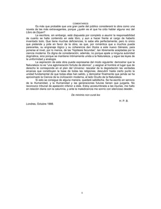 COMENTARIOS
Es más que probable que una gran parte del público considerará la obra como una
novela de las más extravagantes, porque ¿quién es el que ha oído hablar alguna vez del
Libro de Dzyan?
La escritora, sin embargo, está dispuesta por completo a asumir la responsabilidad
de cuanto se halla contenido en este libro, y aun a hacer frente al cargo de haberlo
inventado todo. Que tiene muchas deficiencias, lo sabe ella perfectamente; pero lo único
que pretende y pide en favor de la obra, es que, por romántica que a muchos pueda
parecerles, su engranaje lógico y su coherencia den títulos a este nuevo Génesis, para
ponerse al nivel, por lo menos, de las “hipótesis fecundas”, tan libremente aceptadas por la
ciencia moderna. Es digna de consideración, además, no porque apele a ninguna autoridad
dogmática, sino porque se mantiene íntimamente unida a la Naturaleza, y sigue las leyes de
la uniformidad y analogía.
La aspiración de esta obra puede expresarse del modo siguiente: demostrar que la
Naturaleza no es “una aglomeración fortuita de átomos”, y asignar al hombre el lugar que de
derecho le corresponde en el plan del Universo: rescatar de la degradación las verdades
arcaicas que constituyen la base de todas las religiones; descubrir hasta cierto punto la
unidad fundamental de que todas ellas han salido, y demostrar finalmente que jamás se ha
aproximado la Ciencia de la civilización moderna, al lado Oculto de la Naturaleza.
Si esto se consigue de alguna manera, quedaré satisfecha. Se ha escrito en servicio
de la Humanidad, y la Humanidad y las generaciones futuras tienen que juzgarla. No
reconozco tribunal de apelación inferior a éste. Estoy acostumbrada a las injurias, me hallo
en relación diaria con la calumnia, y ante la maledicencia me sonrío con silencioso desdén.
De minimis non curat lex
H. P. B.
Londres, Octubre 1888.
5
 