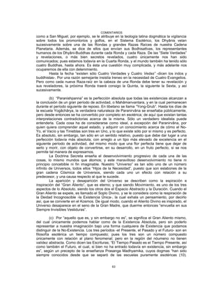 COMENTARIOS
como a San Miguel, por ejemplo, se le atribuye en la teología latina dogmática la vigilancia
sobre todos los promontorios y golfos, en el Sistema Esotérico, los Dhyânis velan
sucesivamente sobre una de las Rondas y grandes Razas Raíces de nuestra Cadena
Planetaria. Además, se dice de ellos que envían sus Bodhisattvas, los representantes
humanos de los Dhyâni-Buddhas durante cada Ronda y cada Raza. De las “Siete Verdades”
y revelaciones, o más bien secretos revelados, cuatro únicamente nos han sido
comunicados; pues estamos todavía en la Cuarta Ronda, y el mundo también ha tenido sólo
cuatro Buddhas, hasta ahora. Es ésta una cuestión muy complicada, y más adelante nos
ocuparemos de ella con detenimiento.
Hasta la fecha “existen sólo Cuatro Verdades y Cuatro Vedas” -dicen los indos y
buddhistas-. Por una razón semejante insistía Ireneo en la necesidad de Cuatro Evangelios.
Pero como cada nueva Raza-raíz en la cabeza de una Ronda debe tener su revelación y
sus reveladores, la próxima Ronda traerá consigo la Quinta, la siguiente la Sexta, y así
sucesivamente.
(b) “Paranishpanna” es la perfección absoluta que todas las existencias alcanzan a
la conclusión de un gran período de actividad, o Mahâmanvantara, y en la cual permanecen
durante el período siguiente de reposo. En tibetano se llama “Yong-Grub”. Hasta los días de
la escuela Yogâchârya, la verdadera naturaleza de Paranirvâna se enseñaba públicamente,
pero desde entonces se ha convertido por completo en esotérica; de aquí que existan tantas
interpretaciones contradictorias acerca de la misma. Sólo un verdadero idealista puede
entenderla. Cada cosa ha de considerarse como ideal, a excepción del Paranirvâna, por
quien quiera comprender aquel estado, y adquirir un conocimiento acerca de cómo el No-
Yo, el Vacío y las Tinieblas son tres en Uno, y lo que existe sólo por sí mismo y es perfecto.
Es absoluto, sin embargo, tan sólo en un sentido relativo, puesto que debe dar lugar a una
perfección todavía más absoluta, con arreglo a un tipo más elevado de excelencia en el
siguiente período de actividad, del mismo modo que una flor perfecta tiene que dejar de
serlo y morir, con objeto de convertirse, en su desarrollo, en un fruto perfecto, si se nos
permite tal manera de expresarnos.
La Doctrina Secreta enseña el desenvolvimiento progresivo de cada una de las
cosas, lo mismo mundos que átomos; y este maravilloso desenvolvimiento no tiene ni
principio concebible ni fin imaginable. Nuestro “Universo” es tan sólo uno de un número
infinito de Universos, todos ellos “Hijos de la Necesidad”, puesto que son eslabones de la
gran cadena Cósmica de Universos, siendo cada uno un efecto con relación a su
predecesor, y una causa respecto al que le sucede.
La aparición y desaparición del Universo se describen como la espiración e
inspiración del “Gran Aliento”, que es eterno; y que siendo Movimiento, es uno de los tres
aspectos de lo Absoluto, siendo los otros dos el Espacio Abstracto y la Duración. Cuando el
Gran Aliento se expele, es llamado el Soplo Divino, y se le considera como la respiración de
la Deidad Incognoscible -la Existencia Única-, la cual exhala un pensamiento, por decirlo
así, que se convierte en el Kosmos. De igual modo, cuando el Aliento Divino es inspirado, el
Universo desaparece en el seno de la Gran Madre, que duerme entonces “envuelta en sus
Siempre Invisibles Vestiduras”.
(c) Por “aquello que es, y sin embargo no es”, se significa el Gran Aliento mismo,
del cual únicamente podemos hablar como de la Existencia Absoluta, pero sin poderlo
representar a nuestra imaginación bajo una forma cualquiera de Existencia que podamos
distinguir de la No-Existencia. Los tres períodos -el Presente, el Pasado y el Futuro- son en
filosofía esotérica un tiempo compuesto; pues los tres son un número compuesto
únicamente con relación al plano fenomenal; pero en la región del nóumeno no tienen
validez abstracta. Como dicen las Escrituras; “El Tiempo Pasado es el Tiempo Presente, así
como también el Futuro, el cual, si bien no ha entrado todavía en existencia, sin embargo
es”, según un precepto de la enseñanza Prasanga Madhyamika, cuyos dogmas “han sido
siempre conocidos desde que se separó de las escuelas puramente esotéricas (10).
63
 