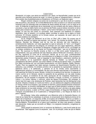 COMENTARIOS
Revelación, el Logos, que ahora se relaciona con Jesús, es hermafrodita, puesto que se le
describe como teniendo pechos de mujer. Lo mismo le pasa al Tetragrammaton o Jehovah.
Pero existen dos Avalokiteshvaras en Esoterismo: el Primero y el Segundo Logos.
Ningún símbolo religioso se exime de la profanación y aun de la burla en nuestros
días de política y de ciencia. En la India Meridional ha visto la autora a un natural convertido
haciendo puja con ofrendas ante una estatua de Jesús vestido de mujer y con un anillo en la
nariz. Al preguntar el significado de la mascarada, se nos contestó que era Jesús y María en
una pieza, y que se había hecho con el permiso del Padre; pues el celoso converso no tenía
dinero para comprar dos estatuas o “ídolos”, como fueron llamados con mucha razón por un
testigo, el cual era otro hindú no convertido. Esto parecerá una blasfemia al cristiano
dogmático; pero el teósofo y el ocultista deben conceder la palma de la lógica al hindú
converso. El Christos esotérico en la Gnosis carece, por supuesto, de sexo; pero en la
teología exotérica es andrógino.
(b) El “Dragón de Sabiduría” es el Uno, el “Eka” (26) o Saka. Es curioso que el
nombre de Jehovah en hebreo sea también Uno, Achad. “Su nombre es Achad”, dicen los
Rabinos. Decidan los filólogos cuál de los dos es derivado del otro lingüística y
simbólicamente hablando; con toda seguridad no será el sánscrito. El “Uno” y el “Dragón”
son expresiones usadas por los antiguos, en conexión con sus Logos respectivos. Jehovah
-esotéricamente Elohim- es también la Serpiente o Dragón que tentó a Eva; y el Dragón es
un antiguo emblema de la Luz Astral (el Principio Primordial), “que es la Sabiduría del
Caos”. No reconoce la filosofía arcaica al Bien ni al Mal como poder fundamental o
independiente, sino que partiendo del todo Absoluto (eterna Perfección Universal), deriva a
los dos, siguiendo el curso de la evolución natural, de la Luz pura, condensándose
gradualmente en la forma, y de aquí convirtiéndose en la Materia o el Mal. A los primeros e
ignorantes padres Cristianos, cupo el degradar la idea filosófica y altamente científica de
este emblema, en la superstición absurda llamada el “Diablo”. La tomaron de los
zoroastrianos del último período, que veían diablos o el Mal en los Devas indos; y la palabra
Evil (Mal) convirtióse así, por una doble transmutación, en D’Evil (Diablos, Diable, Diavolo,
Teufel). Pero los paganos han dado siempre muestras de discernimiento filosófico en lo
referente a sus símbolos. El símbolo primitivo de la serpiente ha representado siempre la
Sabiduría divina y la perfección, y siempre se le ha mirado como equivalente a
Regeneración psíquica y a Inmortalidad. De aquí que Hermes haya llamado a la serpiente el
más espiritual de todos los seres; Moisés, iniciado en la sabiduría de Hermes, ha seguido el
mismo camino en el Génesis; siendo la serpiente de los gnósticos con las siete vocales
sobre su cabeza, el emblema de las siete Jerarquías de los Creadores Septenarios o
Planetarios. De ahí también la serpiente inda Shesha o Ananta, el Infinito, un nombre de
Vishnu, y su primer Vâhana, o vehículo, sobre las Aguas Primordiales. Sin embargo, lo
mismo que los Logoi y las Jerarquías de Poderes, esas serpientes han de distinguirse unas
de otras. Shesha o Ananta, el “Lecho de Vishnu”, es una abstracción alegórica simbolizando
al Tiempo infinito en el Espacio, que contiene el Germen y lanza periódicamente la floración
de este Germen, el Universo manifestado; al paso que el Ophis gnóstico contiene el mismo
triple simbolismo en sus siete vocales, como el Oeaohoo de una, y de tres y de siete sílabas
de la doctrina arcaica, a saber: el Primer Logos Inmanifestado, el Segundo Manifestado, el
Triángulo concretándose en el Cuaternario o Tetragrammaton, y los Rayos de éste en el
plano material.
Sin embargo, todos ellos establecen una diferencia entre la Serpiente Buena y la
mala (la luz Astral de los cabalistas); la primera, la encarnación de la Sabiduría divina en la
región de lo Espiritual; y la segunda, el Mal, en el plano de la Materia. Pues la Luz Astral, o
el Éter de los antiguos paganos (el nombre de Luz Astral es completamente moderno), es el
Espíritu-Materia. Comenzando en el plano puro espiritual, se hace más grosera a medida
que desciende, hasta que se convierte en Mâyâ, o la serpiente tentadora y engañosa en
nuestro plano.
Jesús aceptó la serpiente como un sinónimo de Sabiduría, y esto formó parte de sus
enseñanzas: “Sed sagaces como la serpiente”, dice. En el principio, antes de que la Madre
79
 