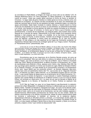 COMENTARIOS
se convirtiera en Padre-Madre, el Dragón de Fuego se movía sólo en los infinitos” (27). El
Aitareya Brâhmana llama a la Tierra Sarparâjni, la “Reina Serpiente” y la “Madre de todo
cuanto se mueve”. Antes que nuestro globo asumiera la forma de huevo (y también el
Universo), “un largo rastro de polvo Cósmico (o niebla ígnea) se movía y retorcía como una
serpiente en el Espacio”. El “Espíritu de Dios moviéndose en el caos” fue simbolizado por
todas las naciones bajo la forma de una serpiente de fuego, exhalando fuego y luz sobre las
aguas primordiales, hasta haber incubado la materia cósmica y hacerla asumir la forma
anular de una serpiente con la cola en su boca; la cual simboliza, no solamente la Eternidad
y el infinito, sino también la forma globular de todos los cuerpos formados en el Universo,
de aquella niebla de fuego. El Universo, lo mismo que la Tierra y que el Hombre, arrojan
periódicamente, a manera de las serpientes, sus antiguas pieles, para revestir otras nuevas
después de un período de reposo. Seguramente no es esta imagen de la serpiente menos
graciosa o más prosaica que la oruga y la crisálida, de la cual brota la mariposa, el
emblema griego de Psyche, el alma humana. También era el Dragón el símbolo del Logos
entre los egipcios, sucediendo lo mismo entre los gnósticos. En el Libro de Hermes,
Pymander, el más antiguo y el más espiritual de los Logos del Continente occidental, se
representa a Hermes bajo la forma de un Dragón ígneo de “Luz, Fuego y Llama”. Pymander,
el “Pensamiento Divino” personificado, dice:
La luz soy yo; yo soy en Nous (la Mente o Manu); yo soy tu Dios, soy mucho más antiguo
que el principio humano que escapa de la sombra (Tinieblas, o la Deidad oculta). Yo soy el germen
del pensamiento, el Verbo resplandeciente, el Hijo de Dios. Todo cuanto así ves y oyes en ti, es el
Verbum del Maestro, es el Pensamiento (Mahat), el cual es Dios, el Padre (28). El Océano celestial,
el AEther... es el aliento del Padre, el principio que da la vida, la Madre, el Espíritu Santo..., pues
estos no están separados, y su unión es la Vida.
Encontramos aquí el eco inequívoco de la Doctrina Secreta arcaica, tal como se
expone en la actualidad. Sólo que esta última no coloca a la cabeza de la Evolución de la
Vida al “Padre”, que viene el tercero y es el “Hijo de la Madre”, sino al “Eterno e Incesante
Hálito del TODO. Mahat (el Entendimiento, la Mente Universal, el Pensamiento, etc.), antes
de manifestarse como Brahmâ o Shiva, aparece como Vishnu, dice Sânkhya Sâra (29). De
aquí que tenga varios aspectos, lo mismo que los tiene el Logos. Mahat es llamado el Señor
en la Creación Primaria, y en este sentido es el Conocimiento Universal o el Pensamiento
divino; pero “aquel Mahat que fue producido primero”, es llamado (después) Ego-ísmo,
cuando nace como (el sentimiento mismo del) “Yo”, que se dice ser la “Segunda Creación”
(30). Y el traductor (un hábil y sabio brahman, no un orientalista europeo) dice en una nota
al pie: “o sea cuando Mahat se desenvuelve en el sentimiento de la Propia-Conciencia -Yo-,
entonces asume el nombre de Egoísmo”, lo que traducido a nuestra fraseología esotérica
significa que cuando Mahat se transforma en el Manas humano (o aun en el de los dioses
finitos), se convierte en Aham-ismo (31). La razón de por qué es llamado el Mahat de la
creación Segunda (o la Novena, el Kaumâra en el Vishnu Purâna) se explicará más
adelante.
(c) El “Mar de Fuego” es, pues, la Luz Super-Astral (o sea Noumenal), la radiación
primera de la Raíz Mûlaprakriti, la Substancia Cósmica no diferenciada que se convierte en
Materia Astral. También es llamada la “Serpiente de Fuego”, tal como se ha descrito antes.
Si se tiene presente que tan sólo existe Un Elemento Universal infinito, innato e inmortal, y
que todo el resto -como en el mundo de los fenómenos- son tan sólo múltiples aspectos y
transformaciones diferenciadas (correlaciones las llaman hoy) de esa Unidad, desde los
efectos macrocósmicos a los efectos microcósmicos; desde los seres sobrehumanos hasta
los humanos y subhumanos, la totalidad, en resumen, de la existencia objetiva,
desaparecerá entonces la dificultad primera y principal, y la Cosmología Oculta podrá ser
dominada. Tanto en la Teogonía egipcia como en la india, ha existido una Deidad Oculta, el
UNO, y un dios creador andrógino; siendo Shoo el dios de la creación, y Osiris, en su forma
primaria y original, el dios “cuyo nombre es desconocido” (32).
80
 