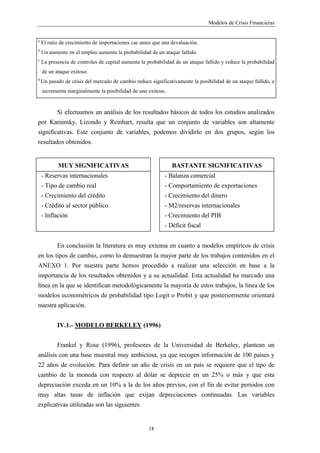 Modelos de Crisis Financieras


a
    El ratio de crecimiento de importaciones cae antes que una devaluación.
b
    Un aumento en el empleo aumenta la probabilidad de un ataque fallido.
c
    La presencia de controles de capital aumenta la probabilidad de un ataque fallido y reduce la probabilidad
    de un ataque exitoso.
d
    Un pasado de crisis del mercado de cambio reduce significativamente la posibilidad de un ataque fallido, e
    incrementa marginalmente la posibilidad de uno exitoso.


           Si efectuamos un análisis de los resultados básicos de todos los estudios analizados
por Kaminsky, Lizondo y Reinhart, resulta que un conjunto de variables son altamente
significativas. Este conjunto de variables, podemos dividirlo en dos grupos, según los
resultados obtenidos.


           MUY SIGNIFICATIVAS                                  BASTANTE SIGNIFICATIVAS
    - Reservas internacionales                              - Balanza comercial
    - Tipo de cambio real                                   - Comportamiento de exportaciones
    - Crecimiento del crédito                               - Crecimiento del dinero
    - Crédito al sector público                             - M2/reservas internacionales
    - Inflación                                             - Crecimiento del PIB
                                                            - Déficit fiscal


           En conclusión la literatura es muy extensa en cuanto a modelos empíricos de crisis
en los tipos de cambio, como lo demuestran la mayor parte de los trabajos contenidos en el
ANEXO 1. Por nuestra parte hemos procedido a realizar una selección en base a la
importancia de los resultados obtenidos y a su actualidad. Esta actualidad ha marcado una
línea en la que se identifican metodológicamente la mayoría de estos trabajos, la línea de los
modelos econométricos de probabilidad tipo Logit o Probit y que posteriormente orientará
nuestra aplicación.


           IV.1.- MODELO BERKELEY (1996)


           Frankel y Rose (1996), profesores de la Universidad de Berkeley, plantean un
análisis con una base muestral muy ambiciosa, ya que recogen información de 100 países y
22 años de evolución. Para definir un año de crisis en un país se requiere que el tipo de
cambio de la moneda con respecto al dólar se deprecie en un 25% o más y que esta
depreciación exceda en un 10% a la de los años previos, con el fin de evitar periodos con
muy altas tasas de inflación que exijan depreciaciones continuadas. Las variables
explicativas utilizadas son las siguientes


                                                    18
 