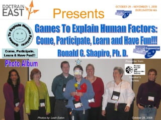 Photo Album #1 Ronald G. Shapiro, Ph. D. October 28, 2008 Games To Explain Human Factors: Presents Come, Participate, Learn and Have Fun!!! Presenter from: Speaker’s Bureau Photos by: Leah Eaton 