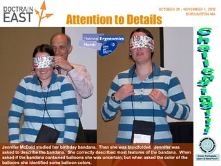 Attention to Details Jennifer McDaid studied her birthday bandana.  Then she was blindfolded.  Jennifer was asked to describe the bandana.  She correctly described most features of the bandana.  When asked if the bandana contained balloons she was uncertain, but when asked the color of the balloons she identified some balloon colors. Challenging!!! 