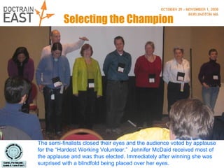 Selecting the Champion The semi-finalists closed their eyes and the audience voted by applause for the “Hardest Working Volunteer.”  Jennifer McDaid received most of the applause and was thus elected. Immediately after winning she was surprised with a blindfold being placed over her eyes.  