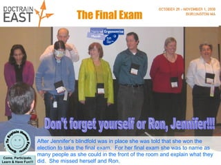 The Final Exam After Jennifer’s blindfold was in place she was told that she won the election to take the final exam.  For her final exam she was to name as many people as she could in the front of the room and explain what they did.  She missed herself and Ron. Don't forget yourself or Ron, Jennifer!!! 