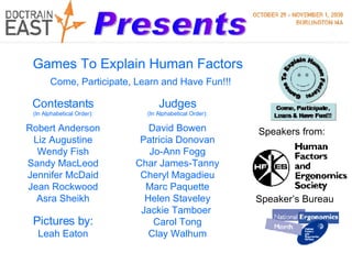 Presents Contestants (In Alphabetical Order): Robert Anderson Liz Augustine Wendy Fish Sandy MacLeod Jennifer McDaid Jean Rockwood Asra Sheikh Speakers from: Speaker’s Bureau Judges (In Alphabetical Order): David Bowen Patricia Donovan Jo-Ann Fogg Char James-Tanny Cheryl Magadieu Marc Paquette Helen Staveley Jackie Tamboer  Carol Tong Clay Walhum Pictures by: Leah Eaton Games To Explain Human Factors Come, Participate, Learn and Have Fun!!! 