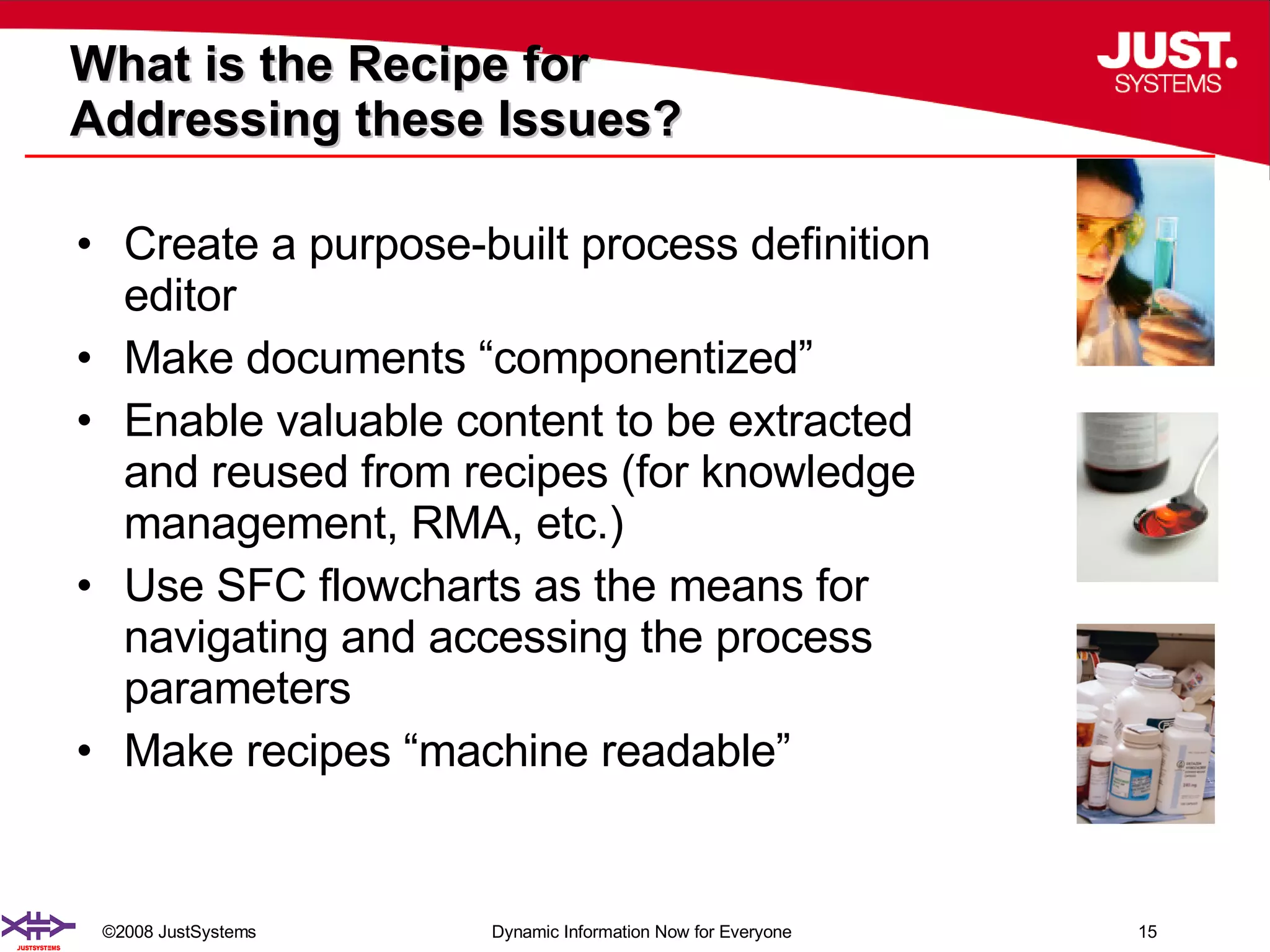 What is the Recipe for  Addressing these Issues? Create a purpose-built process definition editor  Make documents “componentized” Enable valuable content to be extracted and reused from recipes (for knowledge management, RMA, etc.) Use SFC flowcharts as the means for navigating and accessing the process parameters Make recipes “machine readable” 