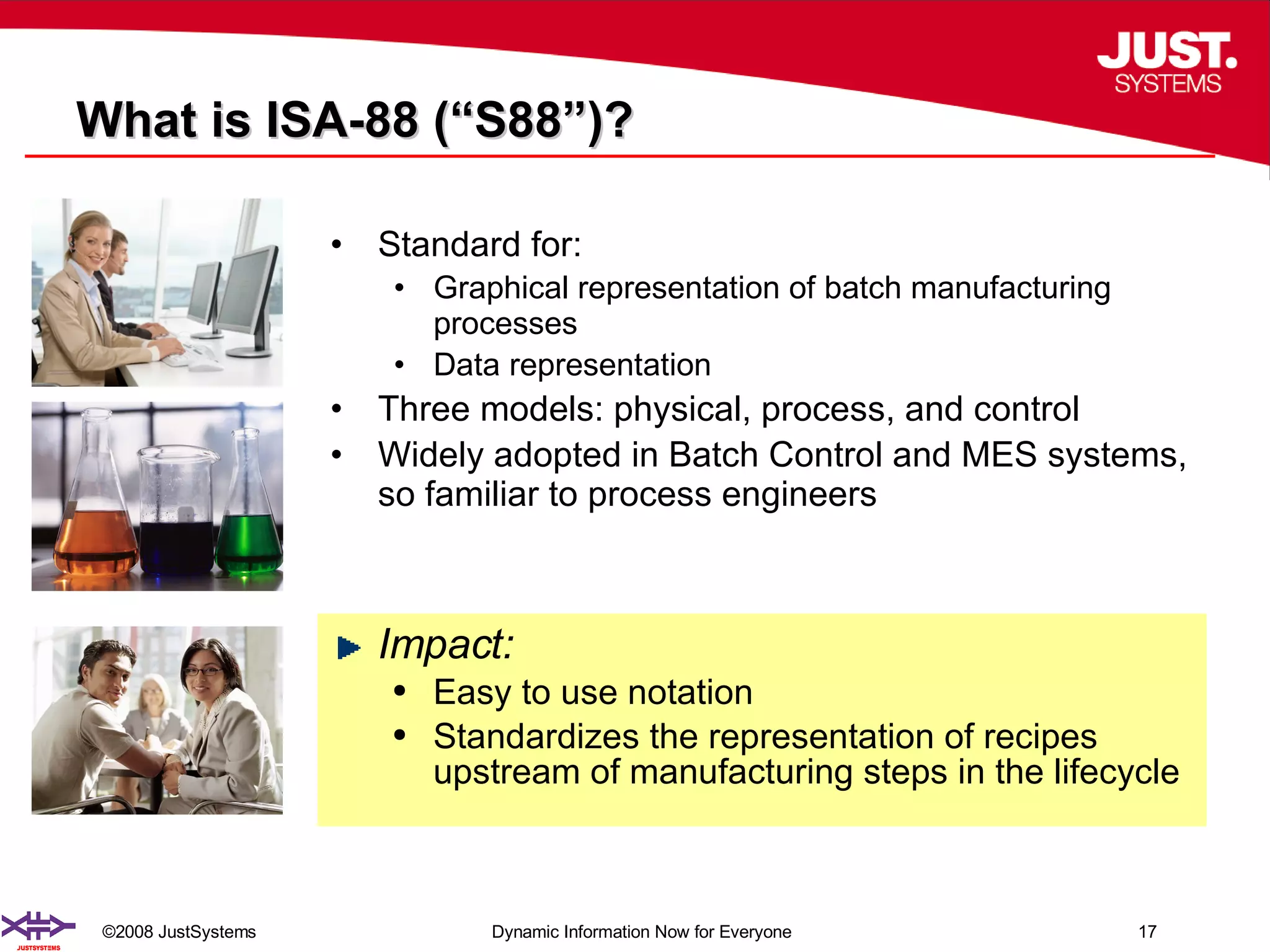 What is ISA-88 (“S88”)? Standard for: Graphical representation of batch manufacturing processes Data representation Three models: physical, process, and control Widely adopted in Batch Control and MES systems, so familiar to process engineers Impact: Easy to use notation Standardizes the representation of recipes upstream of manufacturing steps in the lifecycle 