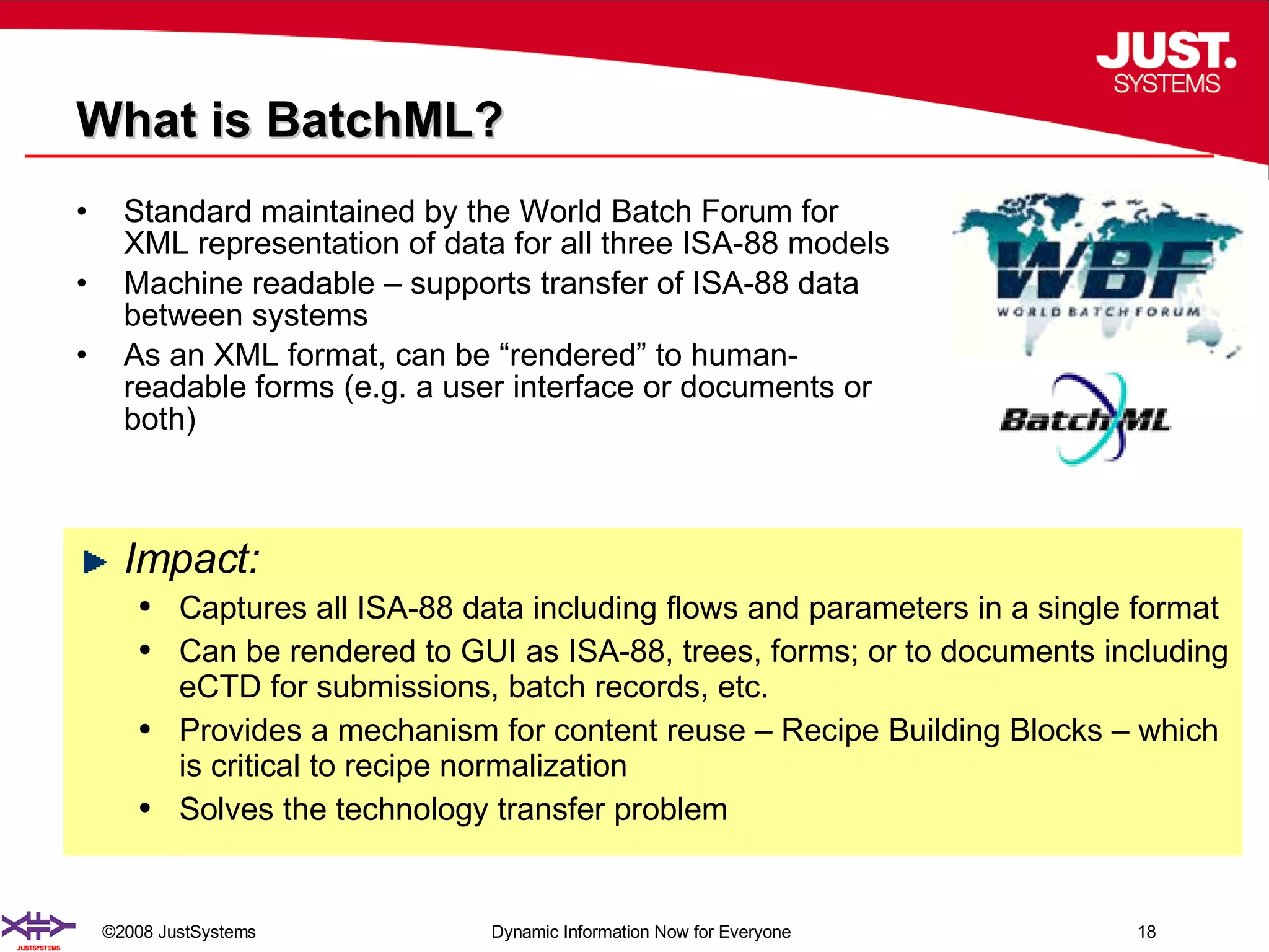 What is BatchML? Standard maintained by the World Batch Forum for XML representation of data for all three ISA-88 models Machine readable – supports transfer of ISA-88 data between systems  As an XML format, can be “rendered” to human-readable forms (e.g. a user interface or documents or both) Impact: Captures all ISA-88 data including flows and parameters in a single format Can be rendered to GUI as ISA-88, trees, forms; or to documents including eCTD for submissions, batch records, etc.  Provides a mechanism for content reuse – Recipe Building Blocks – which is critical to recipe normalization Solves the technology transfer problem 