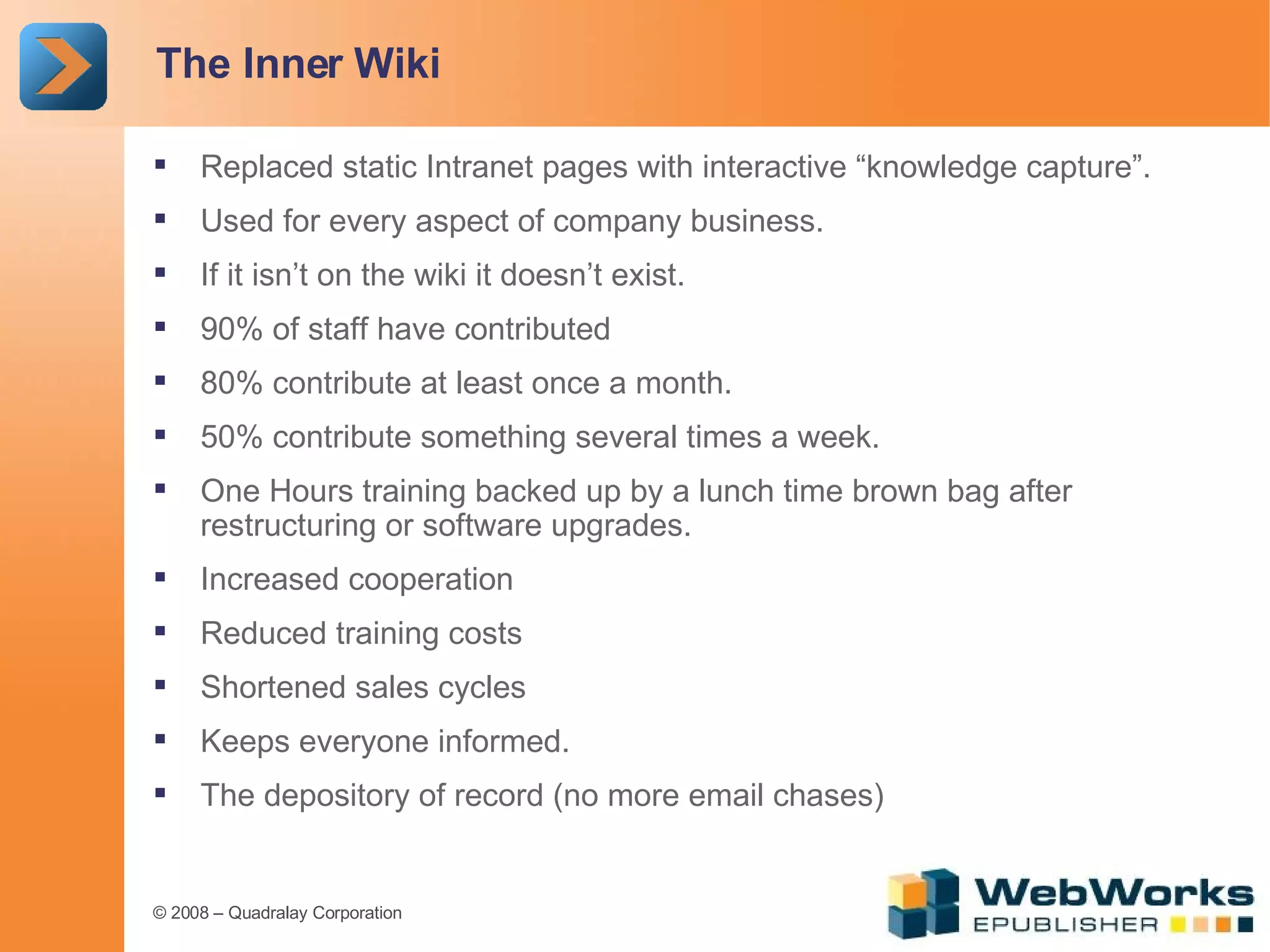 The Inner Wiki Replaced static Intranet pages with interactive “knowledge capture”. Used for every aspect of company business. If it isn’t on the wiki it doesn’t exist. 90% of staff have contributed 80% contribute at least once a month. 50% contribute something several times a week. One Hours training backed up by a lunch time brown bag after restructuring or software upgrades. Increased cooperation Reduced training costs Shortened sales cycles Keeps everyone informed. The depository of record (no more email chases) 
