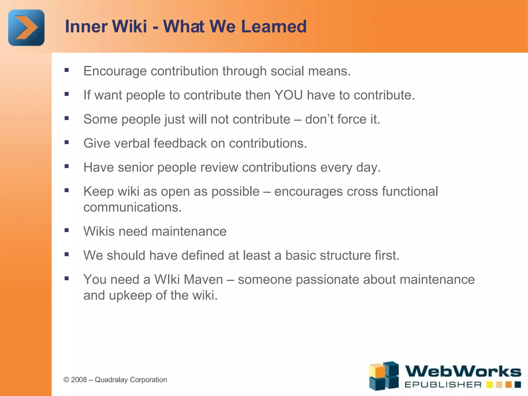 Inner Wiki - What We Learned Encourage contribution through social means. If want people to contribute then YOU have to contribute. Some people just will not contribute – don’t force it. Give verbal feedback on contributions. Have senior people review contributions every day. Keep wiki as open as possible – encourages cross functional communications. Wikis need maintenance We should have defined at least a basic structure first. You need a WIki Maven – someone passionate about maintenance and upkeep of the wiki. 
