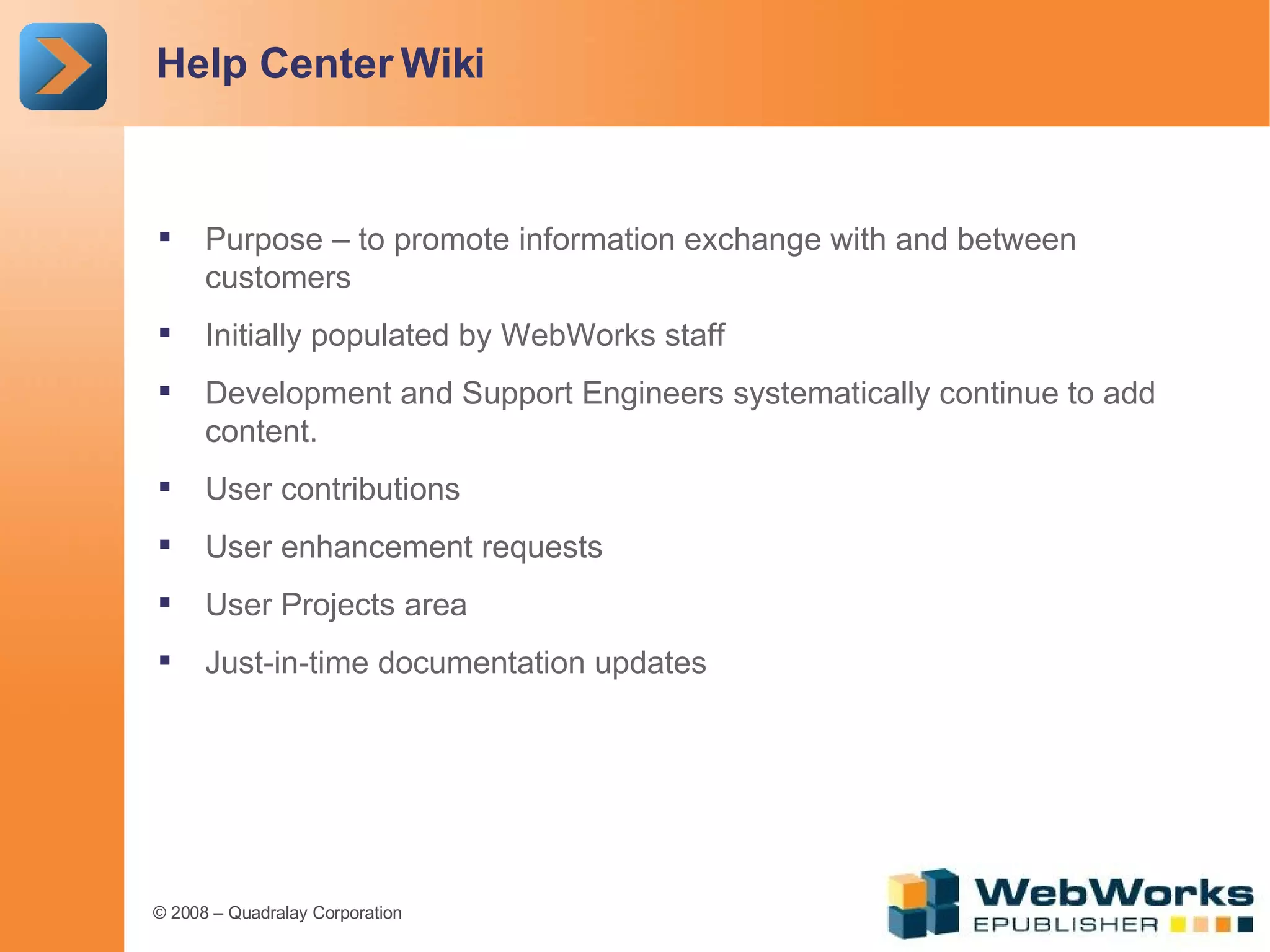 Help Center Wiki Purpose – to promote information exchange with and between customers Initially populated by WebWorks staff Development and Support Engineers systematically continue to add content. User contributions User enhancement requests User Projects area Just-in-time documentation updates 
