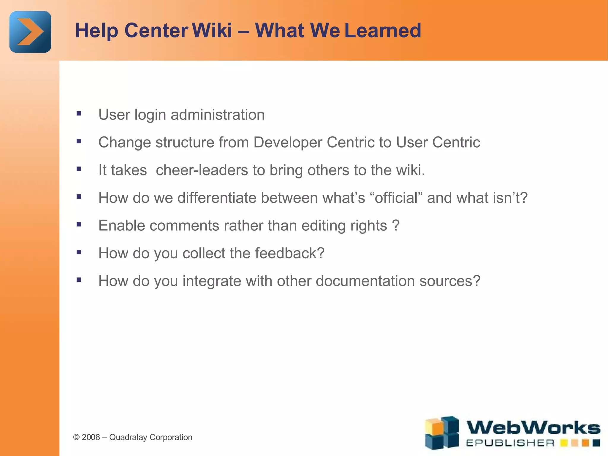 Help Center Wiki – What We Learned User login administration Change structure from Developer Centric to User Centric It takes  cheer-leaders to bring others to the wiki. How do we differentiate between what’s “official” and what isn’t? Enable comments rather than editing rights ? How do you collect the feedback? How do you integrate with other documentation sources? 