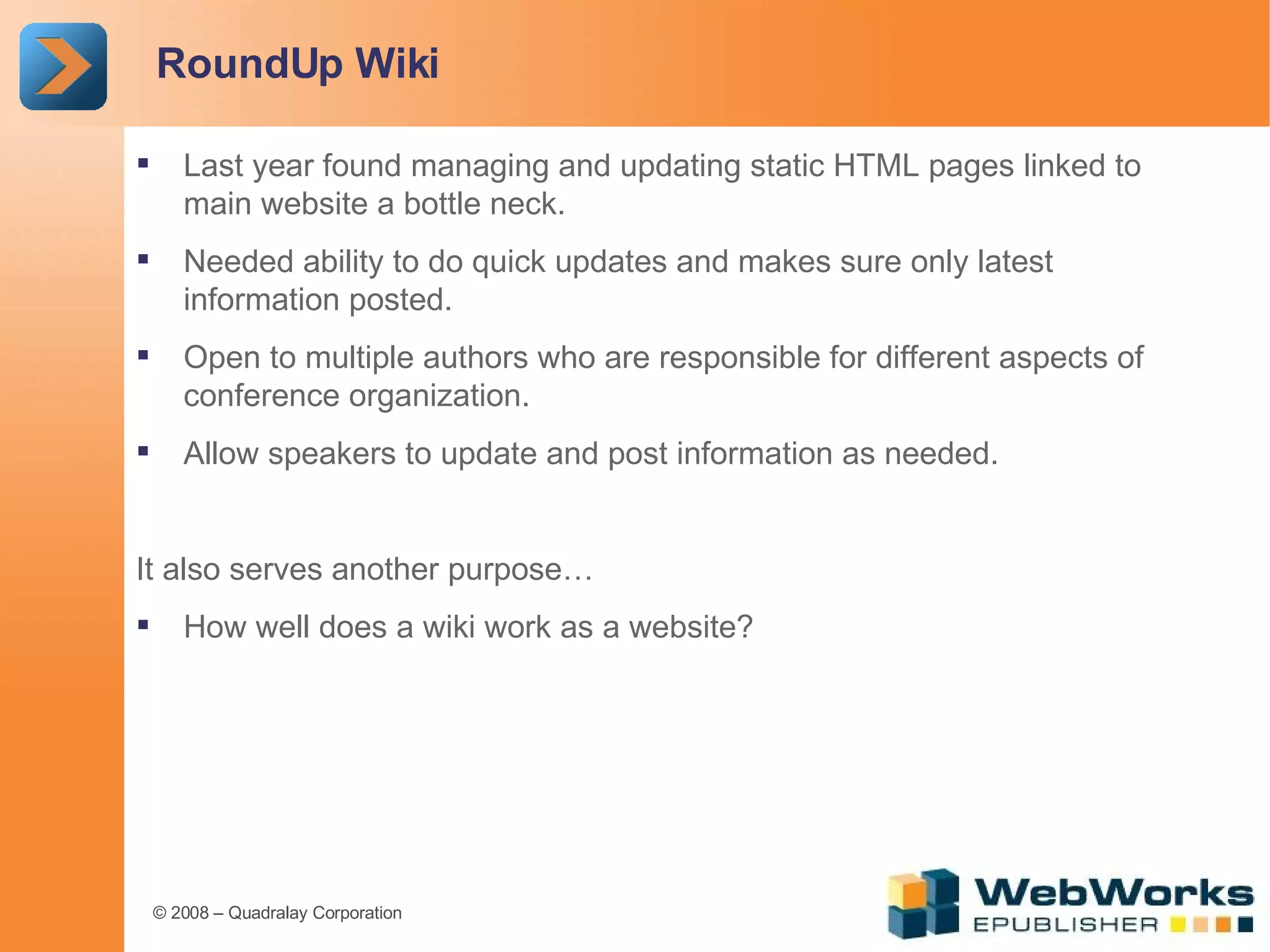 RoundUp Wiki Last year found managing and updating static HTML pages linked to main website a bottle neck. Needed ability to do quick updates and makes sure only latest information posted. Open to multiple authors who are responsible for different aspects of conference organization. Allow speakers to update and post information as needed. It also serves another purpose… How well does a wiki work as a website?  