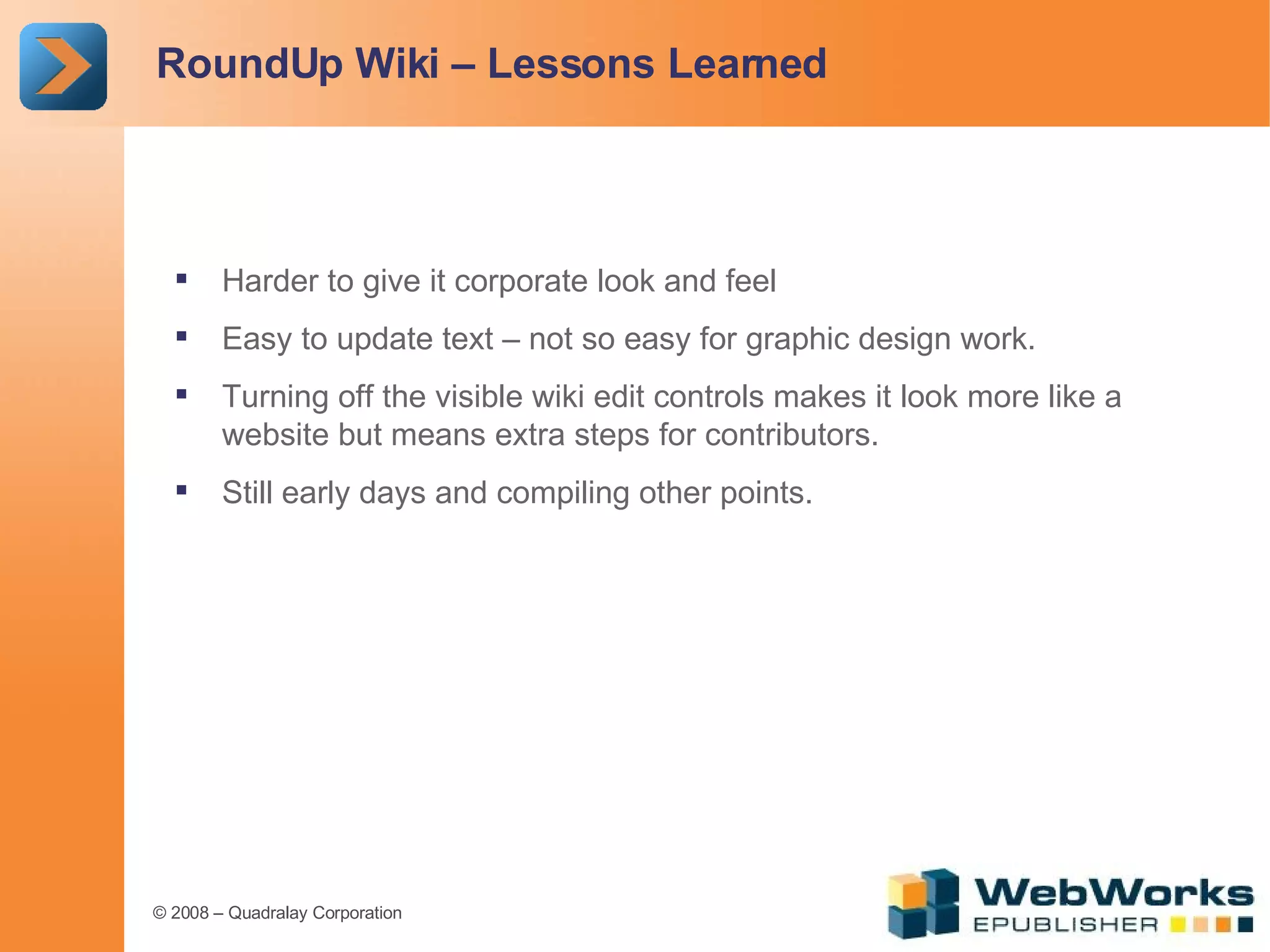 RoundUp Wiki – Lessons Learned Harder to give it corporate look and feel Easy to update text – not so easy for graphic design work. Turning off the visible wiki edit controls makes it look more like a website but means extra steps for contributors. Still early days and compiling other points. 