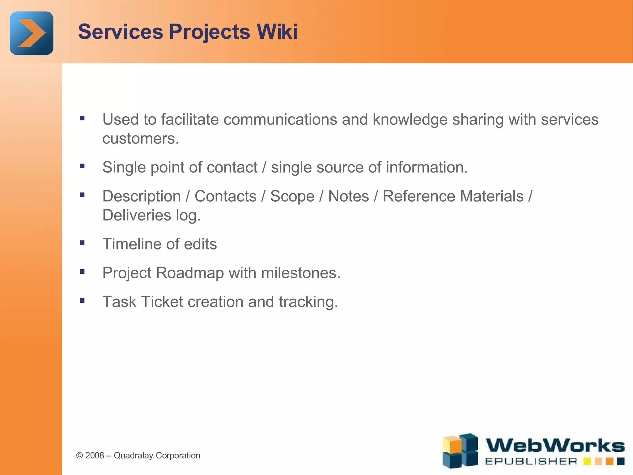 Services Projects Wiki Used to facilitate communications and knowledge sharing with services customers. Single point of contact / single source of information. Description / Contacts / Scope / Notes / Reference Materials / Deliveries log. Timeline of edits Project Roadmap with milestones. Task Ticket creation and tracking. 