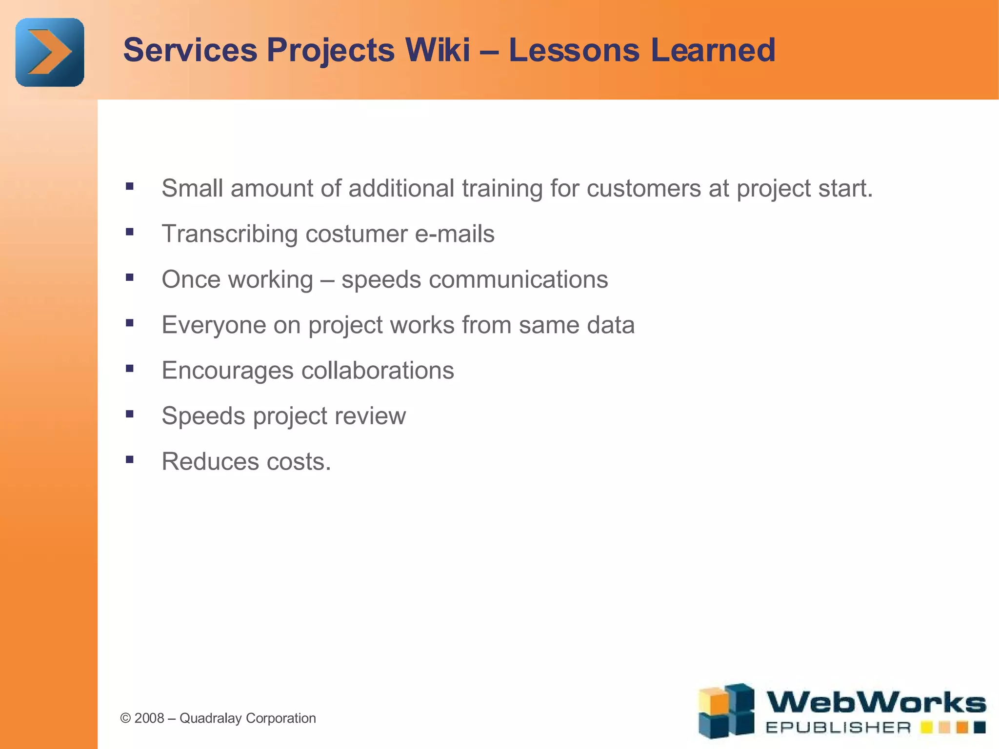 Services Projects Wiki – Lessons Learned Small amount of additional training for customers at project start. Transcribing costumer e-mails Once working – speeds communications Everyone on project works from same data Encourages collaborations Speeds project review Reduces costs. 
