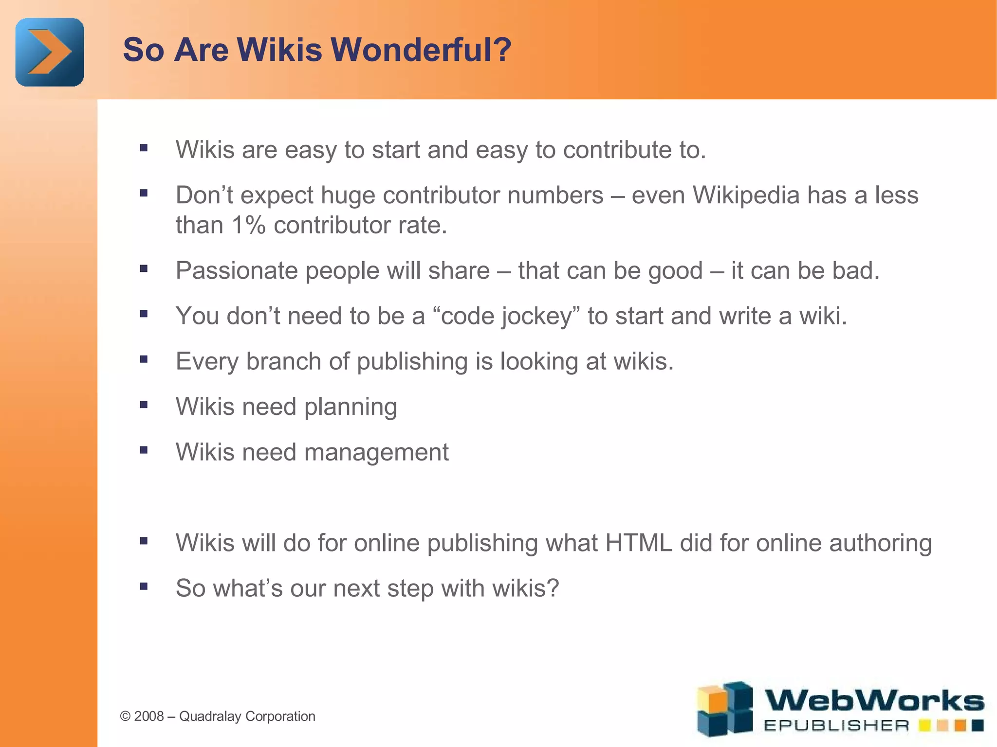 So Are Wikis Wonderful? Wikis are easy to start and easy to contribute to. Don’t expect huge contributor numbers – even Wikipedia has a less than 1% contributor rate. Passionate people will share – that can be good – it can be bad. You don’t need to be a “code jockey” to start and write a wiki. Every branch of publishing is looking at wikis. Wikis need planning Wikis need management Wikis will do for online publishing what HTML did for online authoring So what’s our next step with wikis? 